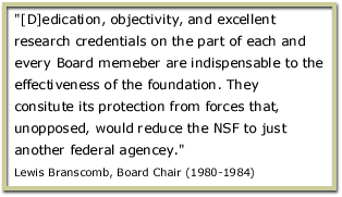 [D]edication, objectivity, and excellent research credentials on the part of each and every Board memeber are indispensable to the effectiveness of the foundation. They consitute its protection from forces that, unopposed, would reduce the NSF to just another federal agencey. Lewis Branscomb, Board Chair (1980-1984)